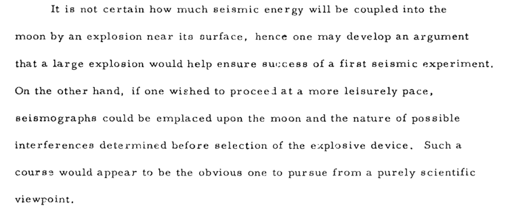 It is not certain how much seismic energy will be coupled into the
moon by an explosion near its surface,
hence one may develop an argument
that a large explosion would help ensure success of a first seismic experiment. On the other hand, if one wished to proceed at a more leisurely pace, seismographs could be emplaced upon the moon and the nature of possible interferences determined before selection of the explosive device. Such a course would appear to be the obvious one to pursue from a purely scientific viewpoint.